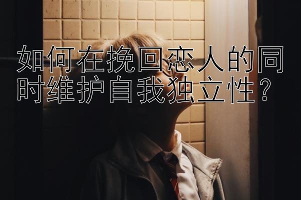 如何在挽回恋人的同时维护自我独立性？