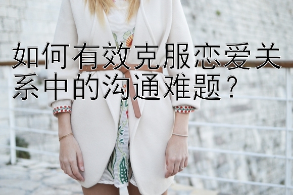 如何有效克服恋爱关系中的沟通难题？