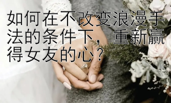 如何在不改变浪漫手法的条件下，重新赢得女友的心？