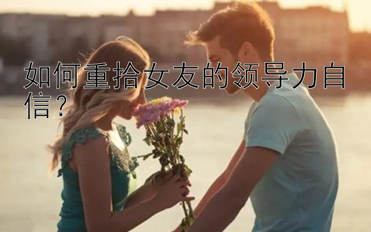 如何重拾女友的领导力自信？