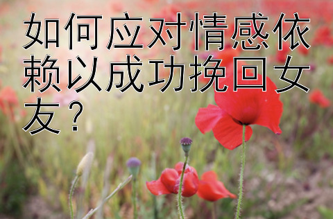 如何应对情感依赖以成功挽回女友？