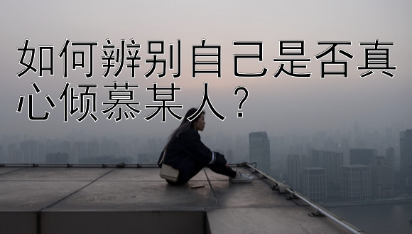 如何辨别自己是否真心倾慕某人？