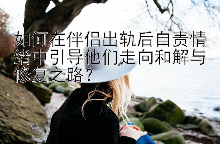 如何在伴侣出轨后自责情绪中引导他们走向和解与修复之路？