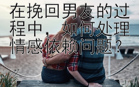 在挽回男友的过程中，如何处理情感依赖问题？