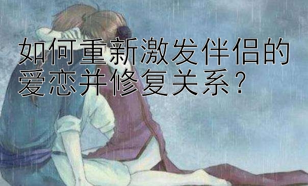 如何重新激发伴侣的爱恋并修复关系？