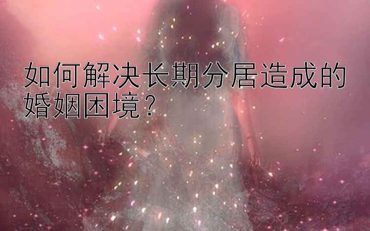 如何解决长期分居造成的婚姻困境？