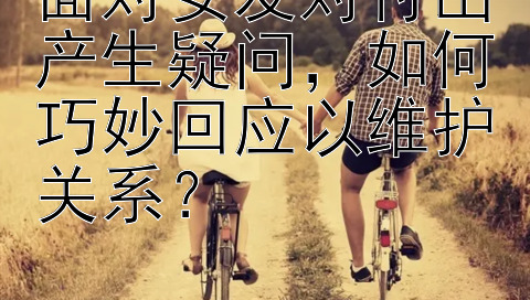 面对女友对付出产生疑问，如何巧妙回应以维护关系？