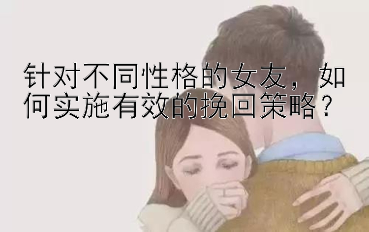 针对不同性格的女友，如何实施有效的挽回策略？