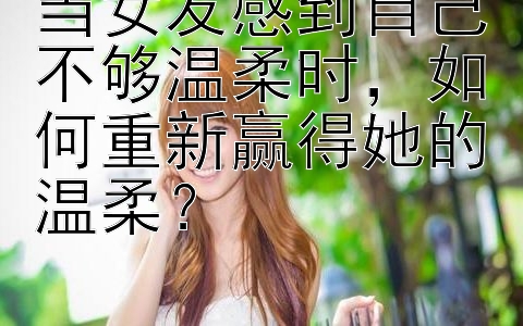 当女友感到自己不够温柔时，如何重新赢得她的温柔？