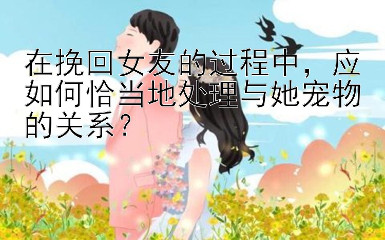 在挽回女友的过程中，应如何恰当地处理与她宠物的关系？