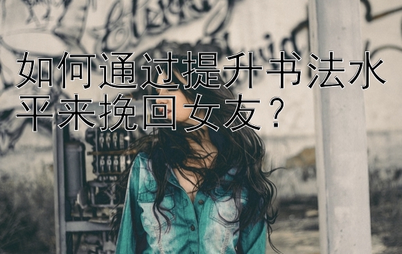 如何通过提升书法水平来挽回女友？