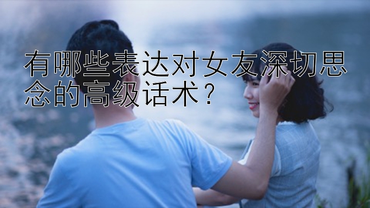 有哪些表达对女友深切思念的高级话术？