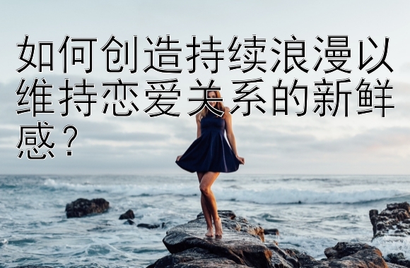 如何创造持续浪漫以维持恋爱关系的新鲜感？