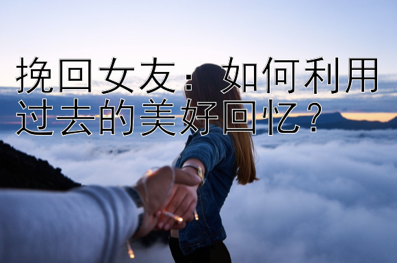 挽回女友：如何利用过去的美好回忆？