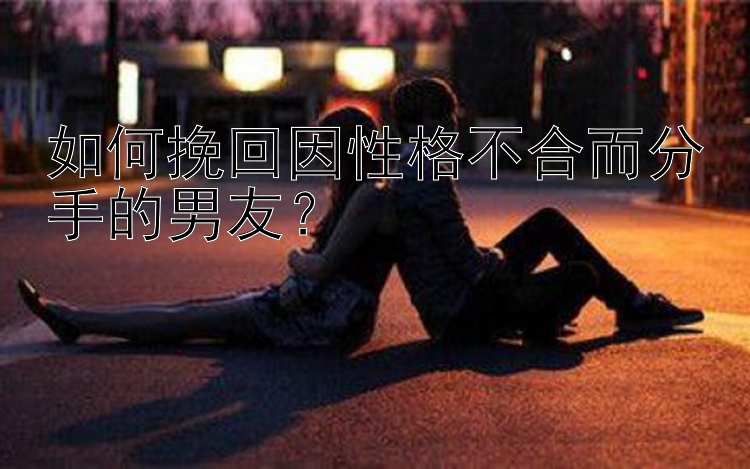 如何挽回因性格不合而分手的男友？