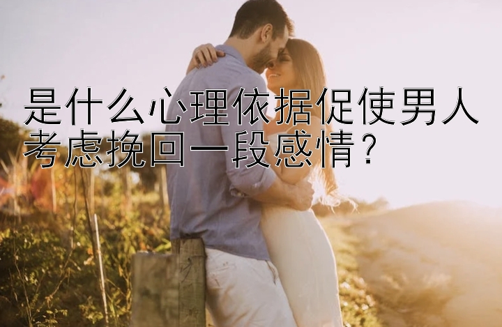 是什么心理依据促使男人考虑挽回一段感情？