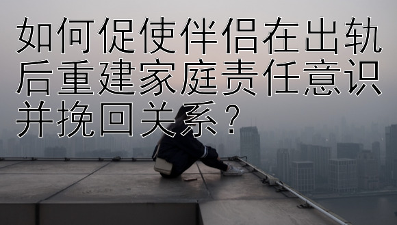 如何促使伴侣在出轨后重建家庭责任意识并挽回关系？