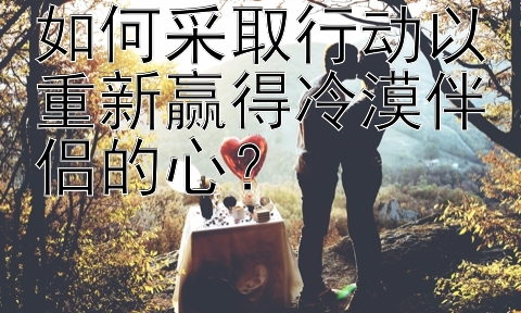 如何采取行动以重新赢得冷漠伴侣的心？