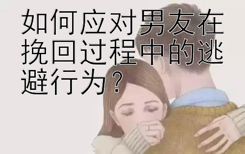 如何应对男友在挽回过程中的逃避行为？