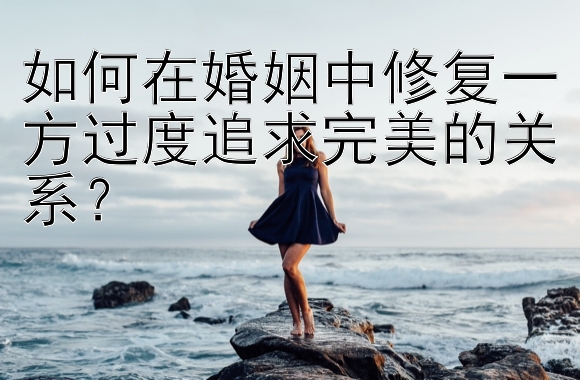 如何在婚姻中修复一方过度追求完美的关系？