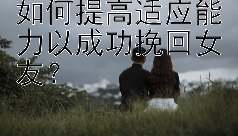 如何提高适应能力以成功挽回女友？