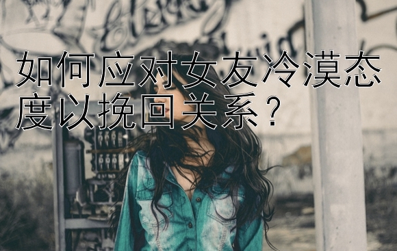 如何应对女友冷漠态度以挽回关系？