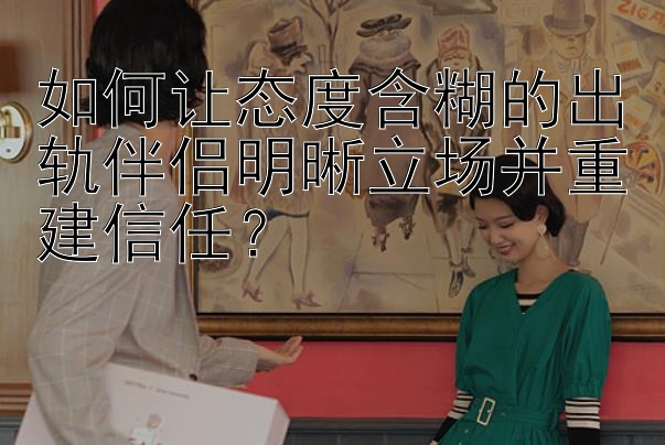 如何让态度含糊的出轨伴侣明晰立场并重建信任？