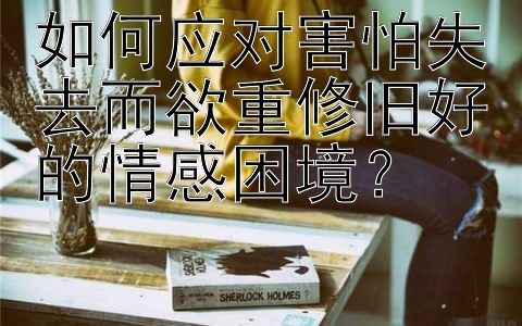 如何应对害怕失去而欲重修旧好的情感困境？