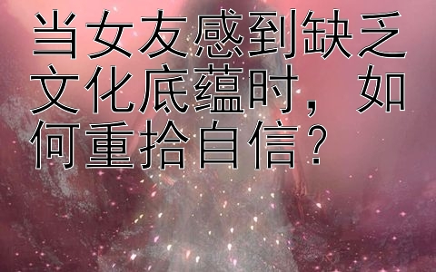 当女友感到缺乏文化底蕴时，如何重拾自信？