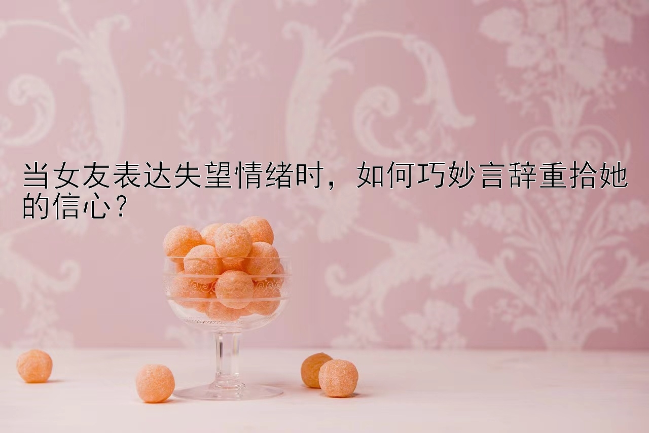 当女友表达失望情绪时，如何巧妙言辞重拾她的信心？