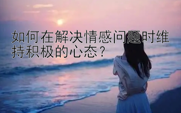 如何在解决情感问题时维持积极的心态？