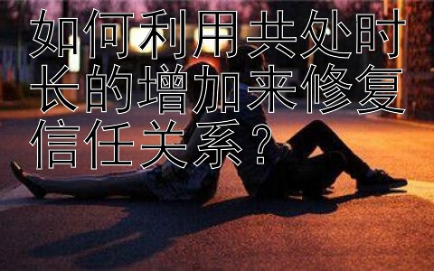 如何利用共处时长的增加来修复信任关系？