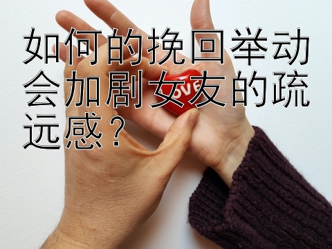 如何的挽回举动会加剧女友的疏远感？