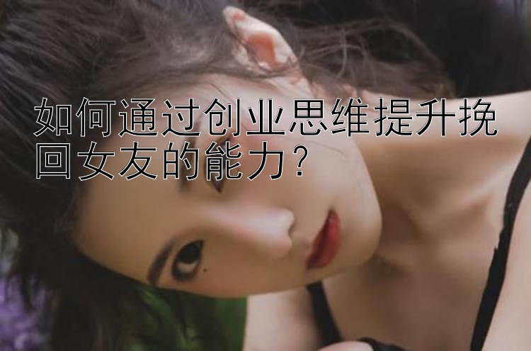 如何通过创业思维提升挽回女友的能力？