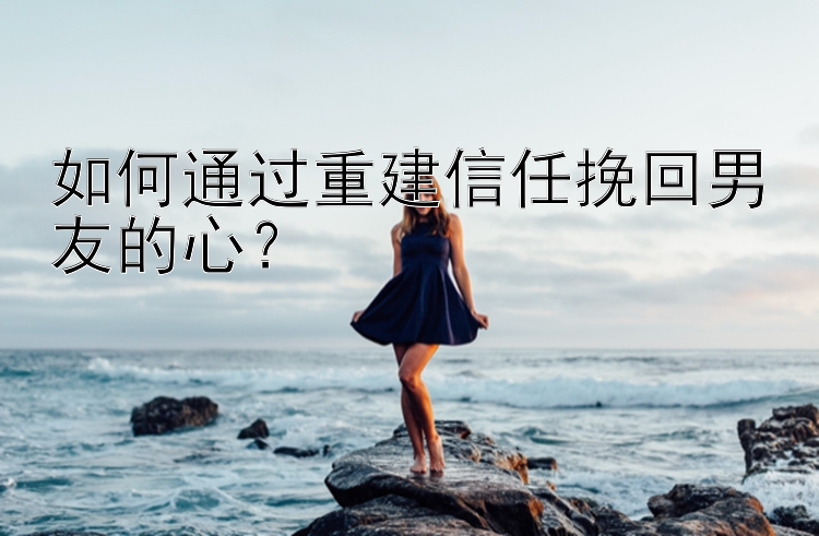 如何通过重建信任挽回男友的心？