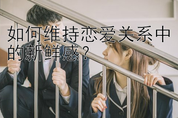 如何维持恋爱关系中的新鲜感？