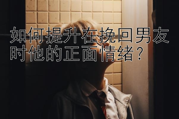 如何提升在挽回男友时他的正面情绪？