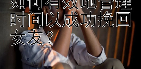 如何有效地管理时间以成功挽回女友？