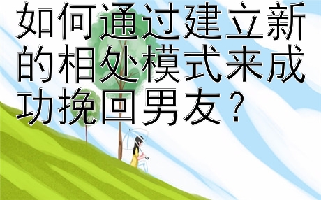 如何通过建立新的相处模式来成功挽回男友？