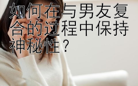 如何在与男友复合的过程中保持神秘性？