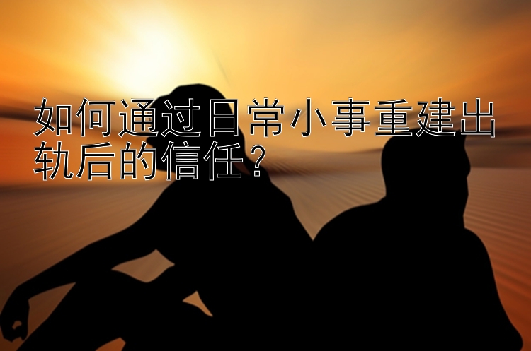 如何通过日常小事重建出轨后的信任？