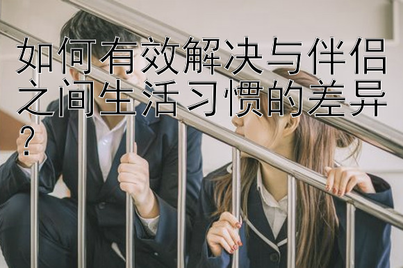 如何有效解决与伴侣之间生活习惯的差异？