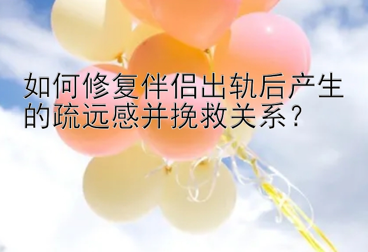 如何修复伴侣出轨后产生的疏远感并挽救关系？