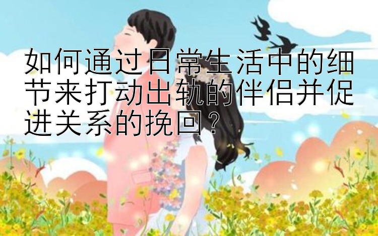 如何通过日常生活中的细节来打动出轨的伴侣并促进关系的挽回？