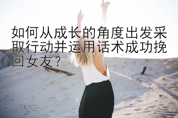 如何从成长的角度出发采取行动并运用话术成功挽回女友？