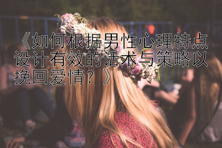 《如何根据男性心理特点设计有效的话术与策略以挽回爱情？》