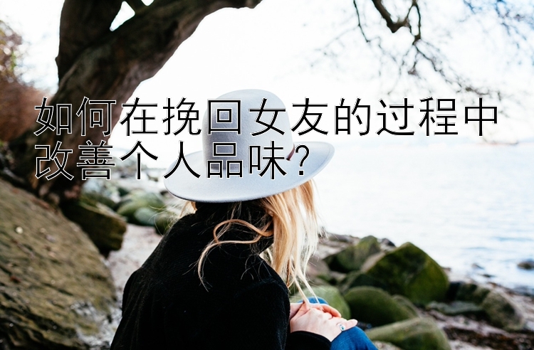 如何在挽回女友的过程中改善个人品味？