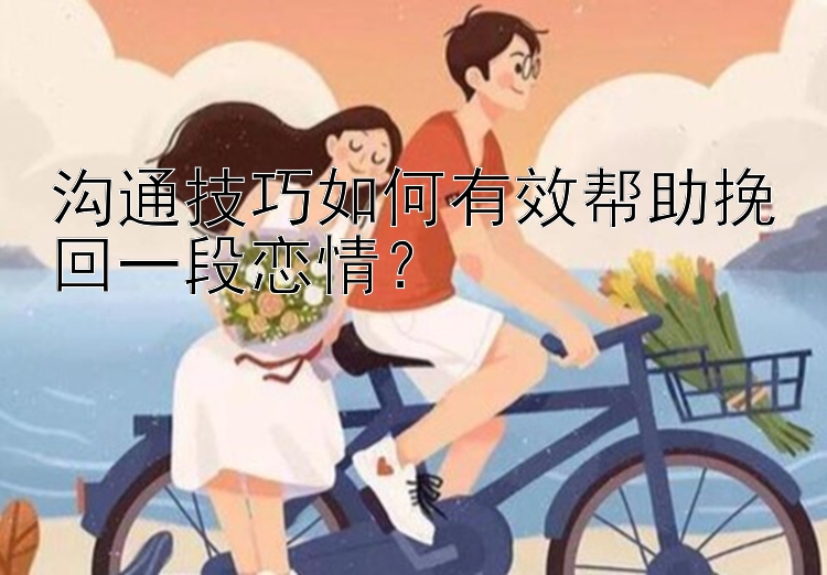 沟通技巧如何有效帮助挽回一段恋情？