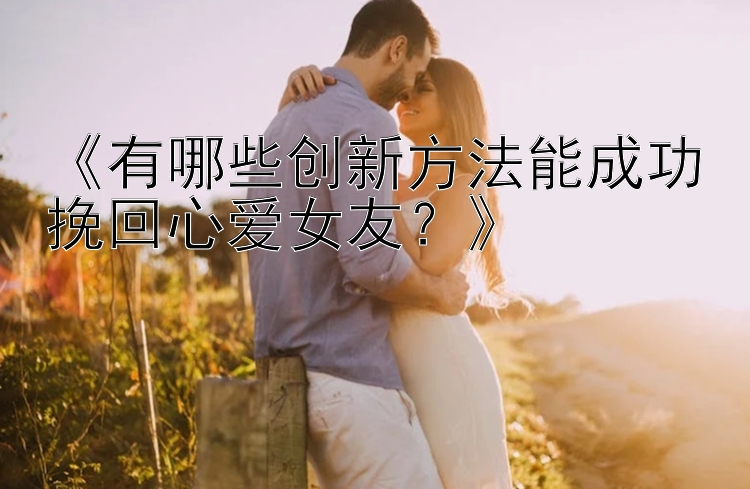 《有哪些创新方法能成功挽回心爱女友？》