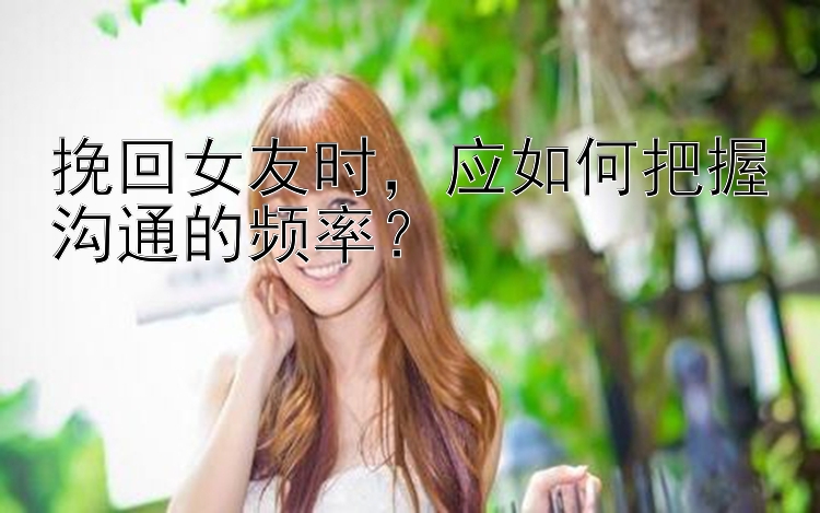 挽回女友时，应如何把握沟通的频率？